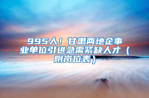 995人！甘肅兩地企事業(yè)單位引進(jìn)急需緊缺人才（附崗位表）