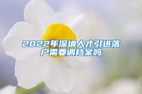 2022年深圳人才引進(jìn)落戶(hù)需要調(diào)檔案嗎