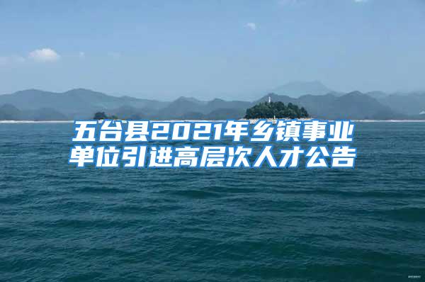 五臺(tái)縣2021年鄉(xiāng)鎮(zhèn)事業(yè)單位引進(jìn)高層次人才公告