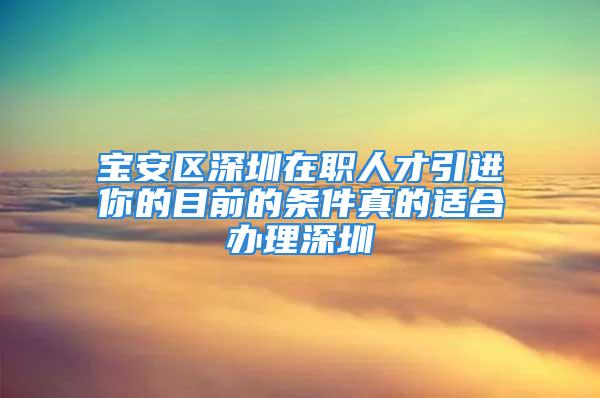 寶安區(qū)深圳在職人才引進(jìn)你的目前的條件真的適合辦理深圳