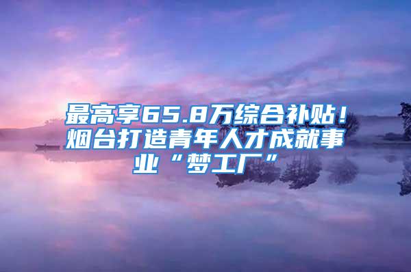 最高享65.8萬綜合補(bǔ)貼！煙臺打造青年人才成就事業(yè)“夢工廠”