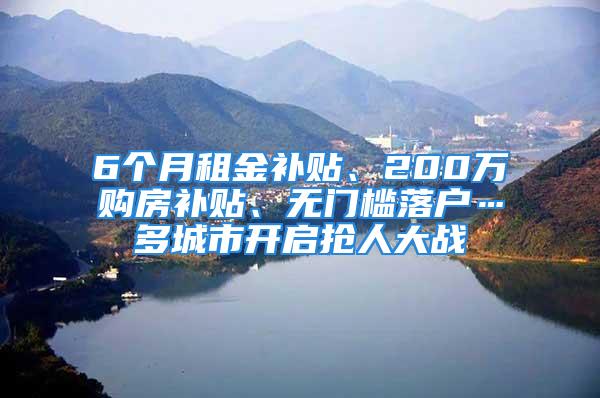 6個月租金補貼、200萬購房補貼、無門檻落戶…多城市開啟搶人大戰(zhàn)