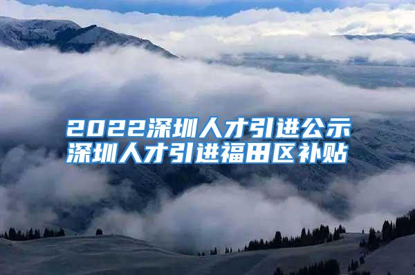 2022深圳人才引進公示深圳人才引進福田區(qū)補貼