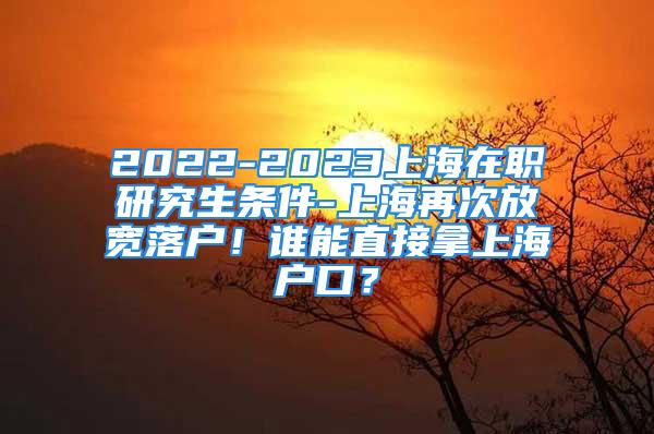 2022-2023上海在職研究生條件-上海再次放寬落戶(hù)！誰(shuí)能直接拿上海戶(hù)口？