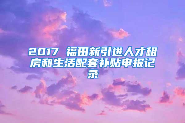 2017 福田新引進(jìn)人才租房和生活配套補(bǔ)貼申報(bào)記錄