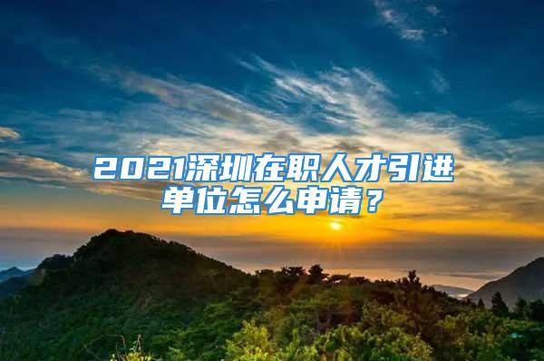 2021深圳在職人才引進單位怎么申請？