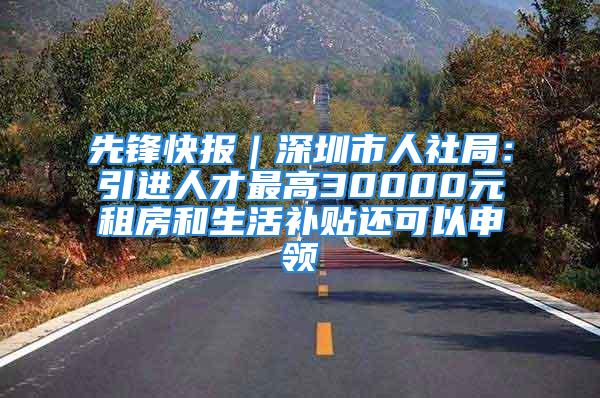 先鋒快報｜深圳市人社局：引進人才最高30000元租房和生活補貼還可以申領(lǐng)