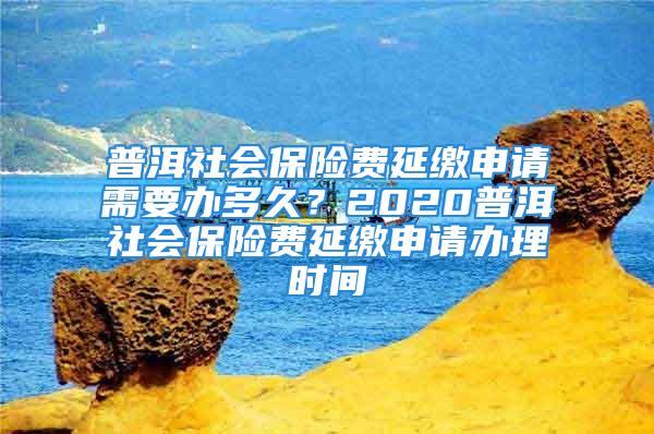 普洱社會保險(xiǎn)費(fèi)延繳申請需要辦多久？2020普洱社會保險(xiǎn)費(fèi)延繳申請辦理時(shí)間