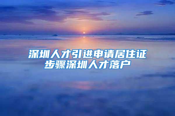 深圳人才引進(jìn)申請居住證步驟深圳人才落戶