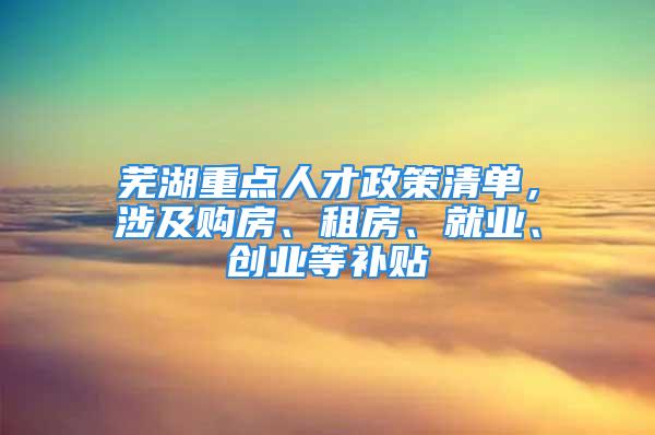 蕪湖重點人才政策清單，涉及購房、租房、就業(yè)、創(chuàng)業(yè)等補貼