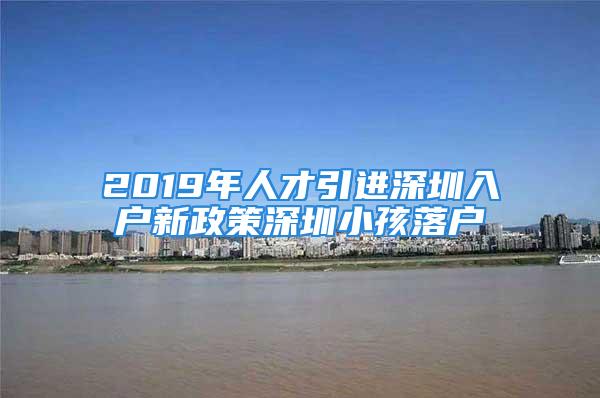 2019年人才引進深圳入戶新政策深圳小孩落戶