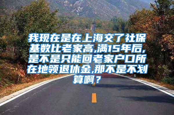 我現(xiàn)在是在上海交了社?；鶖?shù)比老家高,滿15年后,是不是只能回老家戶口所在地領(lǐng)退休金,那不是不劃算啊？