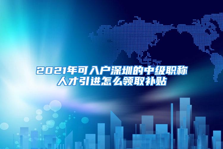 2021年可入戶深圳的中級職稱人才引進(jìn)怎么領(lǐng)取補(bǔ)貼