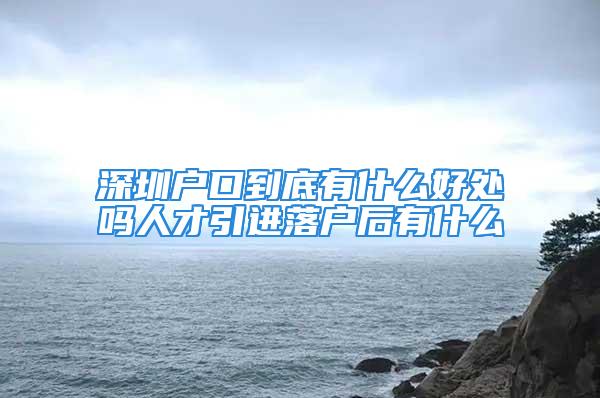 深圳戶口到底有什么好處嗎人才引進落戶后有什么