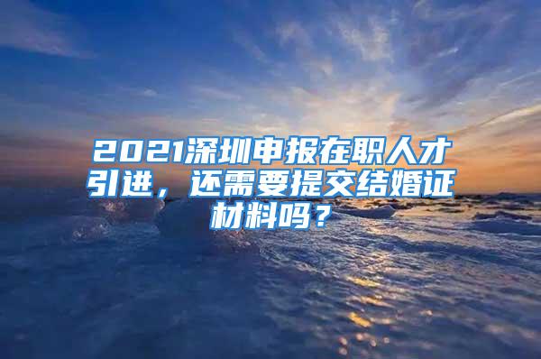 2021深圳申報在職人才引進，還需要提交結(jié)婚證材料嗎？