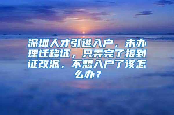 深圳人才引進入戶，未辦理遷移證，只弄完了報到證改派，不想入戶了該怎么辦？