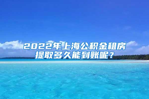 2022年上海公積金租房提取多久能到賬呢？