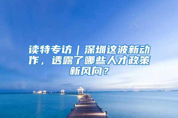 讀特專訪｜深圳這波新動作，透露了哪些人才政策新風(fēng)向？