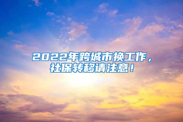 2022年跨城市換工作，社保轉(zhuǎn)移請(qǐng)注意！