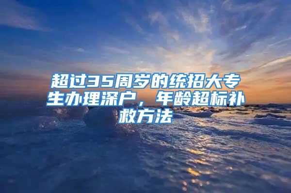 超過35周歲的統(tǒng)招大專生辦理深戶，年齡超標(biāo)補(bǔ)救方法