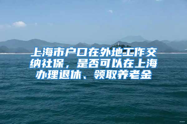 上海市戶口在外地工作交納社保，是否可以在上海辦理退休、領(lǐng)取養(yǎng)老金