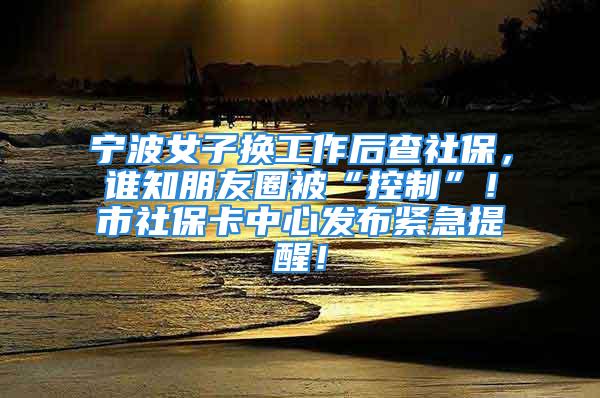 寧波女子換工作后查社保，誰知朋友圈被“控制”！市社?？ㄖ行陌l(fā)布緊急提醒！