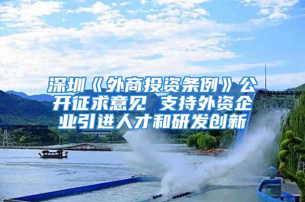 深圳《外商投資條例》公開征求意見 支持外資企業(yè)引進人才和研發(fā)創(chuàng)新