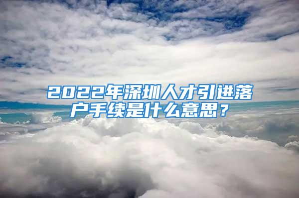 2022年深圳人才引進落戶手續(xù)是什么意思？