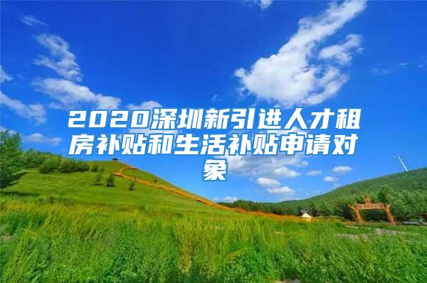 2020深圳新引進人才租房補貼和生活補貼申請對象