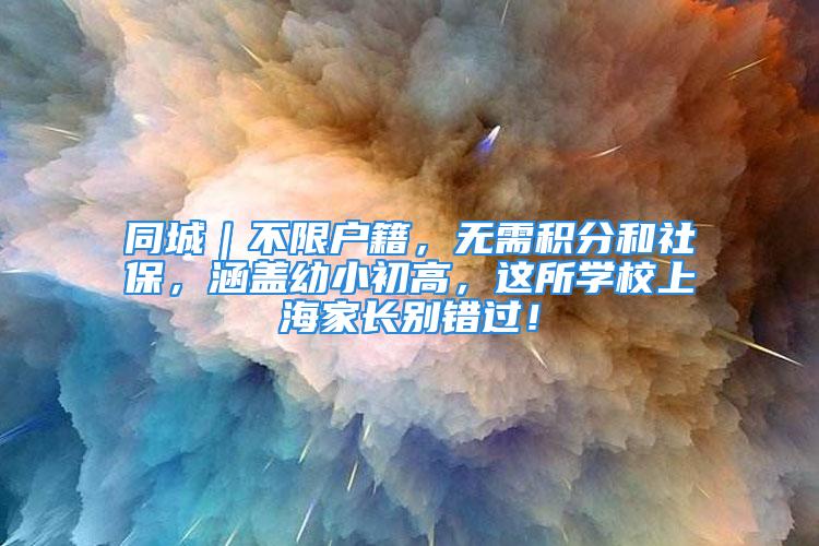 同城｜不限戶籍，無需積分和社保，涵蓋幼小初高，這所學校上海家長別錯過！