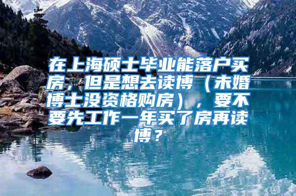 在上海碩士畢業(yè)能落戶買房，但是想去讀博（未婚博士沒資格購房），要不要先工作一年買了房再讀博？