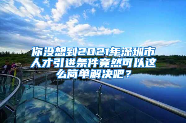 你沒想到2021年深圳市人才引進條件竟然可以這么簡單解決吧？