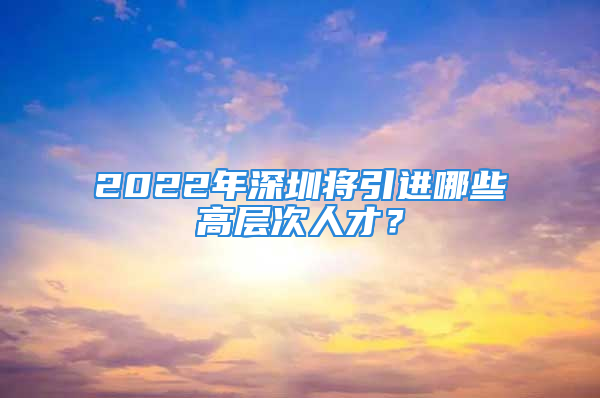 2022年深圳將引進哪些高層次人才？