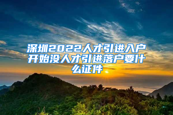 深圳2022人才引進(jìn)入戶開始沒人才引進(jìn)落戶要什么證件