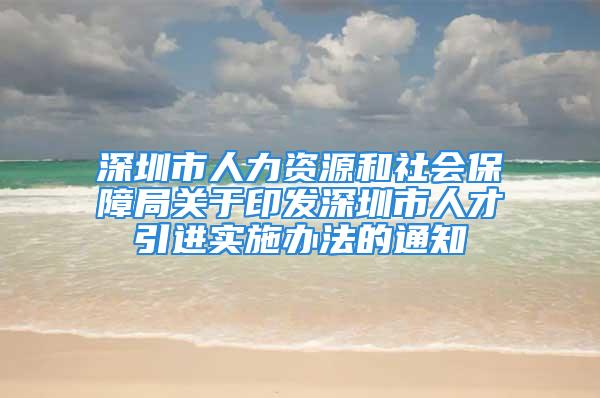 深圳市人力資源和社會保障局關(guān)于印發(fā)深圳市人才引進實施辦法的通知