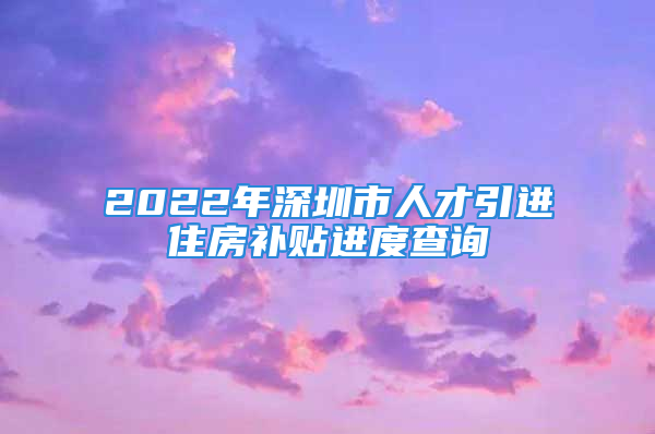 2022年深圳市人才引進住房補貼進度查詢