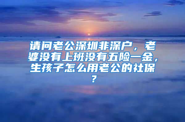 請問老公深圳非深戶，老婆沒有上班沒有五險(xiǎn)一金，生孩子怎么用老公的社保？