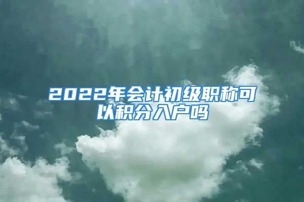 2022年會計初級職稱可以積分入戶嗎