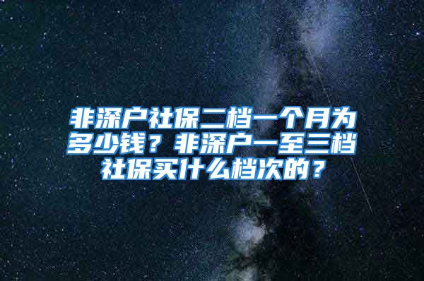 非深戶社保二檔一個月為多少錢？非深戶一至三檔社保買什么檔次的？