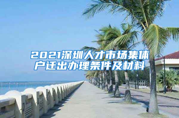 2021深圳人才市場(chǎng)集體戶遷出辦理?xiàng)l件及材料