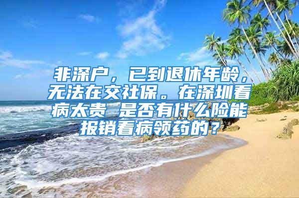 非深戶，已到退休年齡，無法在交社保。在深圳看病太貴 是否有什么險能報銷看病領(lǐng)藥的？