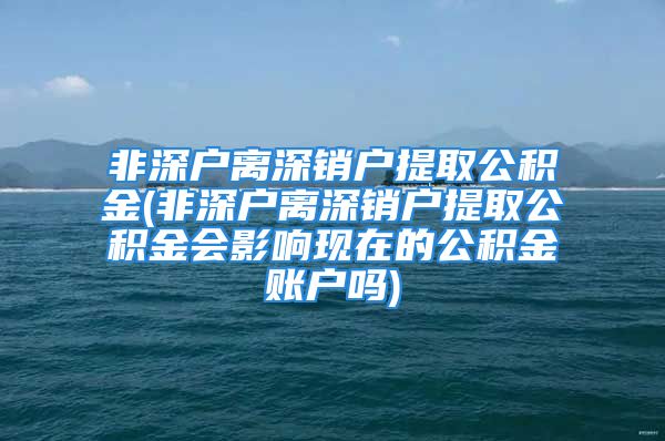 非深戶離深銷戶提取公積金(非深戶離深銷戶提取公積金會(huì)影響現(xiàn)在的公積金賬戶嗎)