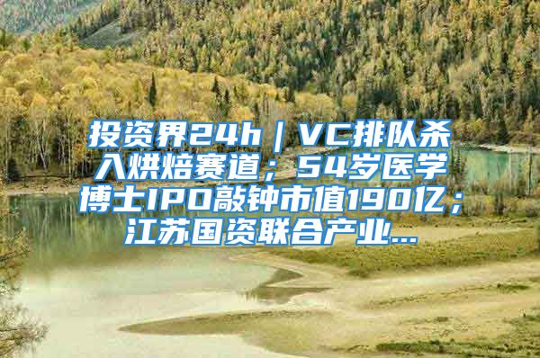 投資界24h｜VC排隊(duì)殺入烘焙賽道；54歲醫(yī)學(xué)博士IPO敲鐘市值190億；江蘇國資聯(lián)合產(chǎn)業(yè)...