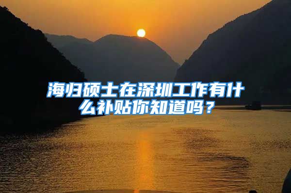 海歸碩士在深圳工作有什么補(bǔ)貼你知道嗎？