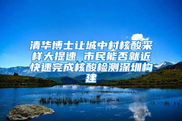 清華博士讓城中村核酸采樣大提速 市民能否就近快速完成核酸檢測深圳構建