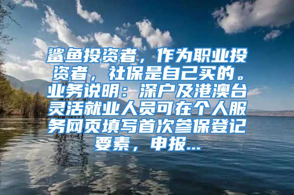 鯊魚投資者，作為職業(yè)投資者，社保是自己買的。業(yè)務說明：深戶及港澳臺靈活就業(yè)人員可在個人服務網(wǎng)頁填寫首次參保登記要素，申報...