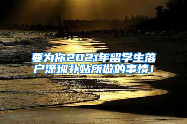 要為你2021年留學(xué)生落戶深圳補(bǔ)貼所做的事情！