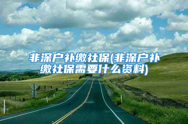 非深戶補(bǔ)繳社保(非深戶補(bǔ)繳社保需要什么資料)