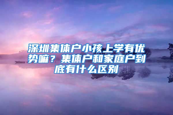 深圳集體戶小孩上學(xué)有優(yōu)勢(shì)嘛？集體戶和家庭戶到底有什么區(qū)別