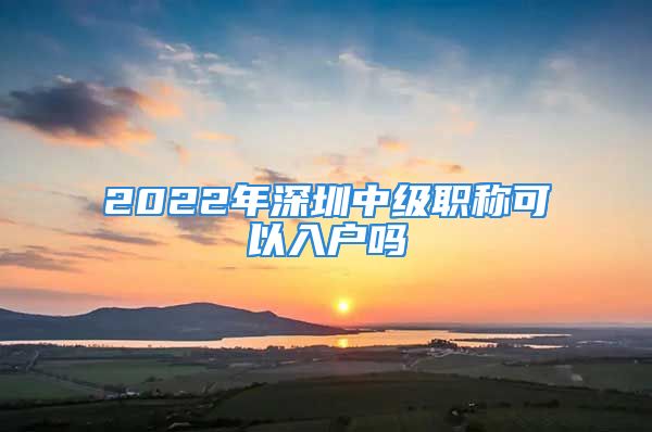 2022年深圳中級職稱可以入戶嗎